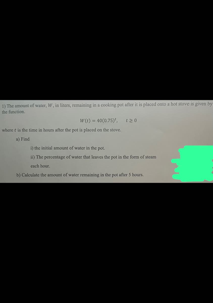 1) The amount of water, W, in liters, remaining in a cooking pot after it is placed onto a hot stove is given by
the function.
W(t) = 40(0.75),
where t is the time in hours after the pot is placed on the stove.
a) Find
t≥0
i) the initial amount of water in the pot.
ii) The percentage of water that leaves the pot in the form of steam
each hour.
b) Calculate the amount of water remaining in the pot after 5 hours.