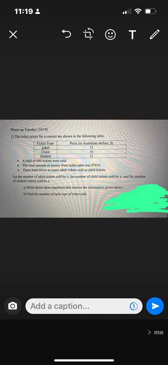 11:19:
S
Warm up Tuesday (10/18)
1) The ticket prices for a concert are shown in the following table.
O
.
☺T /
Ticket Type
Adult
Child
Student
A total of 600 tickets were sold.
The total amount of money from ticket sales was $7816.
. There were twice s many adult tickets sold as child tickets.
Price (in Australian dollars, S)
15
10
12
Let the number of adult tickets sold be x, the number of child tickets sold be y, and the number
of student tickets sold be z.
a) Write down three equations that express the information given above.
b) Find the number of each type of ticket sold.
Add a caption...
> mo