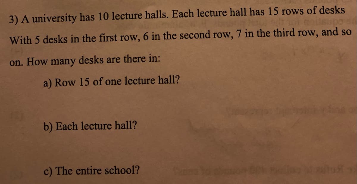 3) A university has 10 lecture halls. Each lecture hall has 15 rows of desks
supo di
With 5 desks in the first row, 6 in the second row, 7 in the third row, and so
on. How many desks are there in:
a) Row 15 of one lecture hall?
b) Each lecture hall?
c) The entire school?