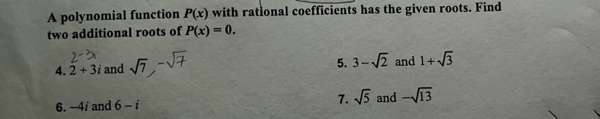 A polynomial function P(x) with rational coefficients has the given roots. Find
two additional roots of P(x) = 0.
√7,-√7
2-3₁
4.2 + 3i and
6.-4i and 6-i
5. 3-√√2 and 1+√√3
7. √5 and -√√13