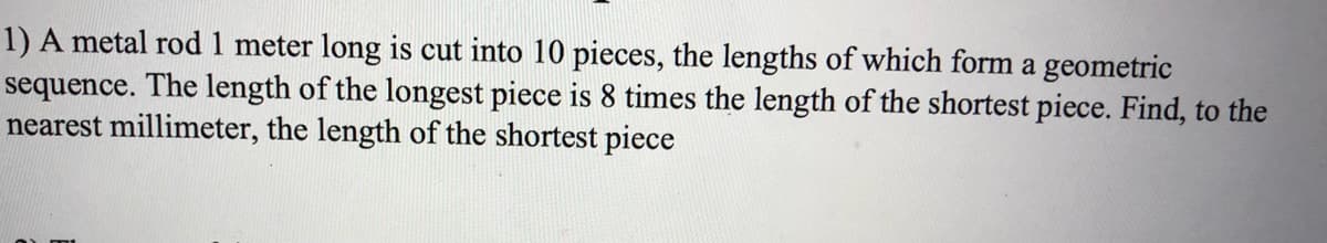 1) A metal rod 1 meter long is cut into 10 pieces, the lengths of which form a geometric
sequence. The length of the longest piece is 8 times the length of the shortest piece. Find, to the
nearest millimeter, the length of the shortest piece