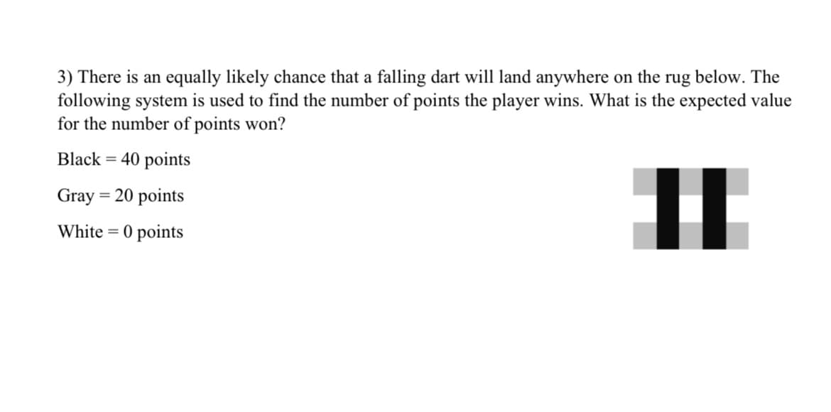 3) There is an equally likely chance that a falling dart will land anywhere on the rug below. The
following system is used to find the number of points the player wins. What is the expected value
for the number of points won?
Black = 40 points
Gray = 20 points
|
White = 0 points