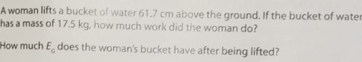 A woman lifts a bucket of water 61.7 cm above the ground. If the bucket of water
has a mass of 17.5 kg, how much work did the woman do?
How much E does the woman's bucket have after being lifted?