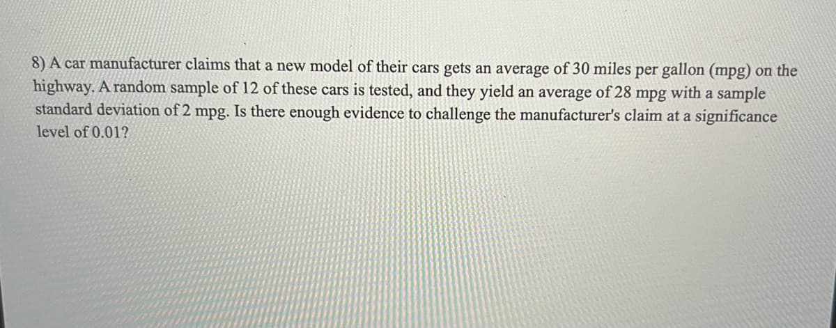 8) A car manufacturer claims that a new model of their cars gets an average of 30 miles per gallon (mpg) on the
highway. A random sample of 12 of these cars is tested, and they yield an average of 28 mpg with a sample
standard deviation of 2 mpg. Is there enough evidence to challenge the manufacturer's claim at a significance
level of 0.01?