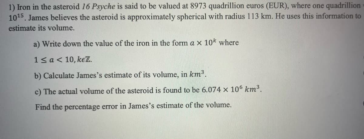 1) Iron in the asteroid 16 Psyche is said to be valued at 8973 quadrillion euros (EUR), where one quadrillion
10¹5. James believes the asteroid is approximately spherical with radius 113 km. He uses this information to
estimate its volume.
a) Write down the value of the iron in the form a x 10k where
1 < a < 10, keZ.
b) Calculate James's estimate of its volume, in km³.
c) The actual volume of the asteroid is found to be 6.074 x 106 km³.
Find the percentage error in James's estimate of the volume.