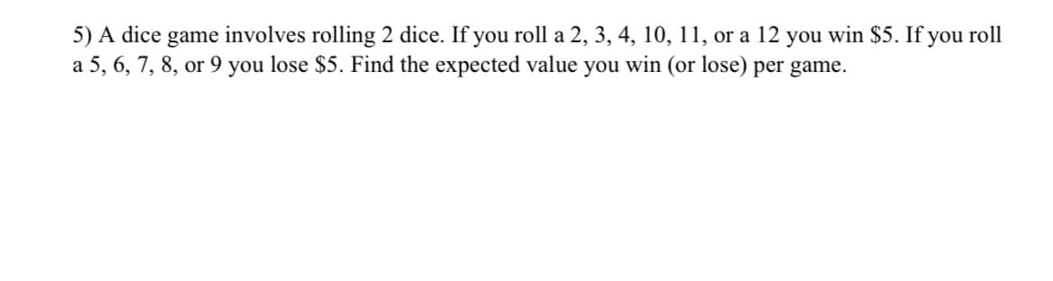 5) A dice game involves rolling 2 dice. If you roll a 2, 3, 4, 10, 11, or a 12 you win $5. If you roll
a 5, 6, 7, 8, or 9 you lose $5. Find the expected value you win (or lose) per game.