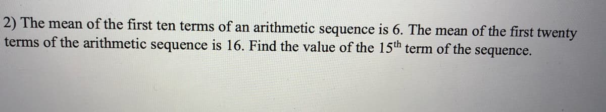 2) The mean of the first ten terms of an arithmetic sequence is 6. The mean of the first twenty
terms of the arithmetic sequence is 16. Find the value of the 15th term of the sequence.