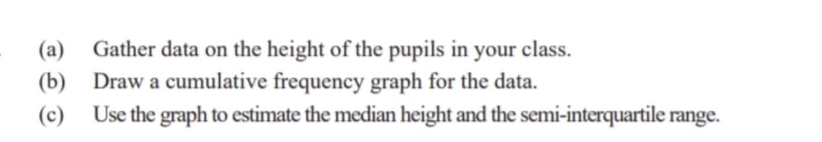 (a) Gather data on the height of the pupils in your class.
(b)
Draw a cumulative frequency graph for the data.
(c)
Use the graph to estimate the median height and the semi-interquartile range.