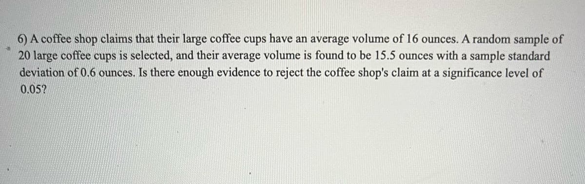 6) A coffee shop claims that their large coffee cups have an average volume of 16 ounces. A random sample of
20 large coffee cups is selected, and their average volume is found to be 15.5 ounces with a sample standard
deviation of 0.6 ounces. Is there enough evidence to reject the coffee shop's claim at a significance level of
0.05?