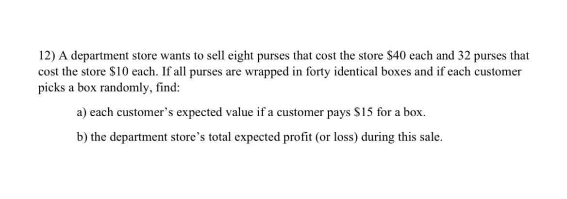 12) A department store wants to sell eight purses that cost the store $40 each and 32 purses that
cost the store $10 each. If all purses are wrapped in forty identical boxes and if each customer
picks a box randomly, find:
a) each customer's expected value if a customer pays $15 for a box.
b) the department store's total expected profit (or loss) during this sale.