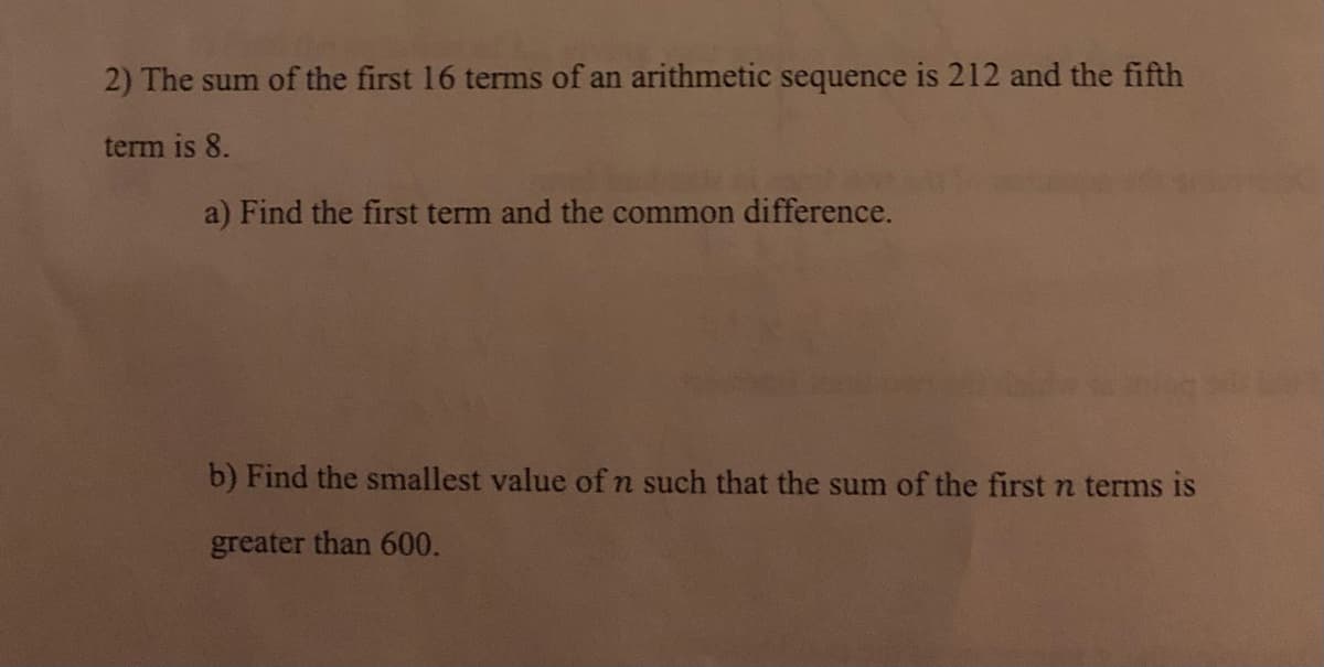 2) The sum of the first 16 terms of an arithmetic sequence is 212 and the fifth
term is 8.
a) Find the first term and the common difference.
b) Find the smallest value of n such that the sum of the first n terms is
greater than 600.