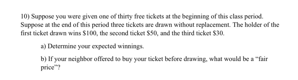 10) Suppose you were given one of thirty free tickets at the beginning of this class period.
Suppose at the end of this period three tickets are drawn without replacement. The holder of the
first ticket drawn wins $100, the second ticket $50, and the third ticket $30.
a) Determine your expected winnings.
b) If your neighbor offered to buy your ticket before drawing, what would be a "fair
price"?