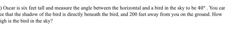 Oscar is six feet tall and measures the angle between the horizontal and a bird in the sky to be 40°. You can see that the shadow of the bird is directly beneath the bird, and 200 feet away from you on the ground. How high is the bird in the sky?