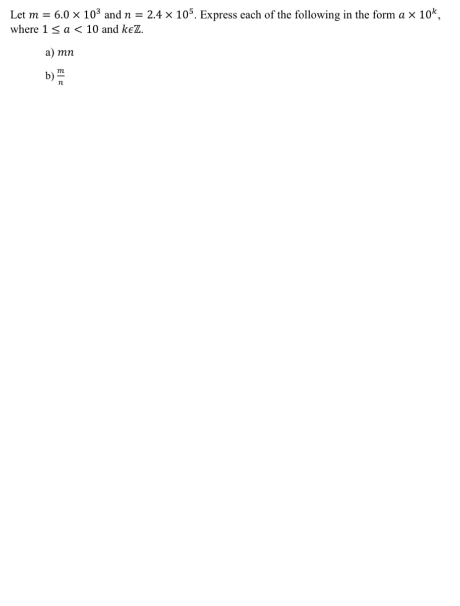 Let m = 6.0 × 10³ and n = 2.4 × 105. Express each of the following in the form a × 10k,
where 1 < a < 10 and keZ.
a) mn
b)
m