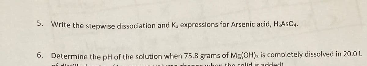 5. Write the stepwise dissociation and Ka expressions for Arsenic acid, H3ASO4.
6. Determine the pH of the solution when 75.8 grams of Mg(OH)2 is completely dissolved in 20.0 L
dintill
ohongo vwhon the solid is added)
