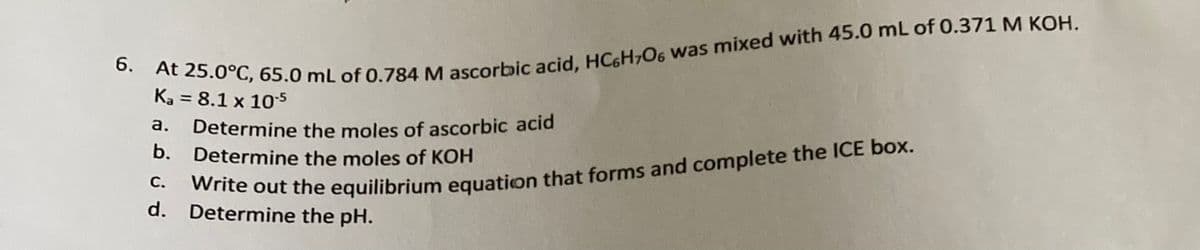 **6. At 25.0°C, 65.0 mL of 0.784 M ascorbic acid, HC6H7O6 was mixed with 45.0 mL of 0.371 M KOH.**
**Ka = 8.1 x 10^-5**

a. Determine the moles of ascorbic acid.
b. Determine the moles of KOH.
c. Write out the equilibrium equation that forms and complete the ICE box.
d. Determine the pH.