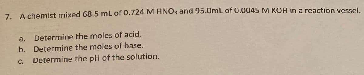 7. A chemist mixed 68.5 mL of 0.724 M HNO3 and 95.0mL of 0.0045 M KOH in a reaction vessel.
a.
Determine the moles of acid.
b. Determine the moles of base.
С.
Determine the pH of the solution.
