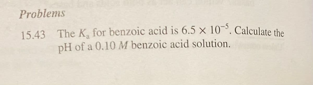 Problems
15.43 The K₂ for benzoic acid is 6.5 x 10-5. Calculate the
pH of a 0.10 M benzoic acid solution.