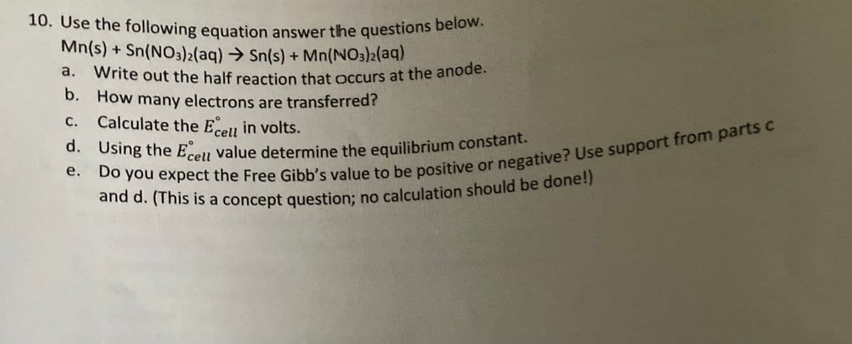 ### Electrochemical Cell Problems

Below is a set of questions based on the provided redox reaction for an electrochemical cell. This is an excellent exercise for understanding the concepts of half-reaction, transfer of electrons, cell potential (Eº_cell), equilibrium constant (K), and Gibbs free energy (∆G).

**Given Reaction:**
\[ \text{Mn(s)} + \text{Sn(NO}_3\text{)}_2\text{(aq)} \rightarrow \text{Sn(s)} + \text{Mn(NO}_3\text{)}_2\text{(aq)} \]

#### Questions:

1. **Write out the half reaction that occurs at the anode.**
2. **How many electrons are transferred?**
3. **Calculate the \( E^\circ_{\text{cell}} \) in volts.**
4. **Using the \( E^\circ_{\text{cell}} \) value determine the equilibrium constant.**
5. **Do you expect the Free Gibbs value to be positive or negative? Use support from parts (c) and (d).** 
   - *(This is a concept question; no calculation should be done!)*

**Graph/Diagram Explanation:**

- There are no graphs or diagrams included in this problem set. 

This material is designed to help students reinforce their understanding of the basic concepts of electrochemistry. Each part of the question addresses a fundamental aspect necessary for a comprehensive understanding of the subject matter.