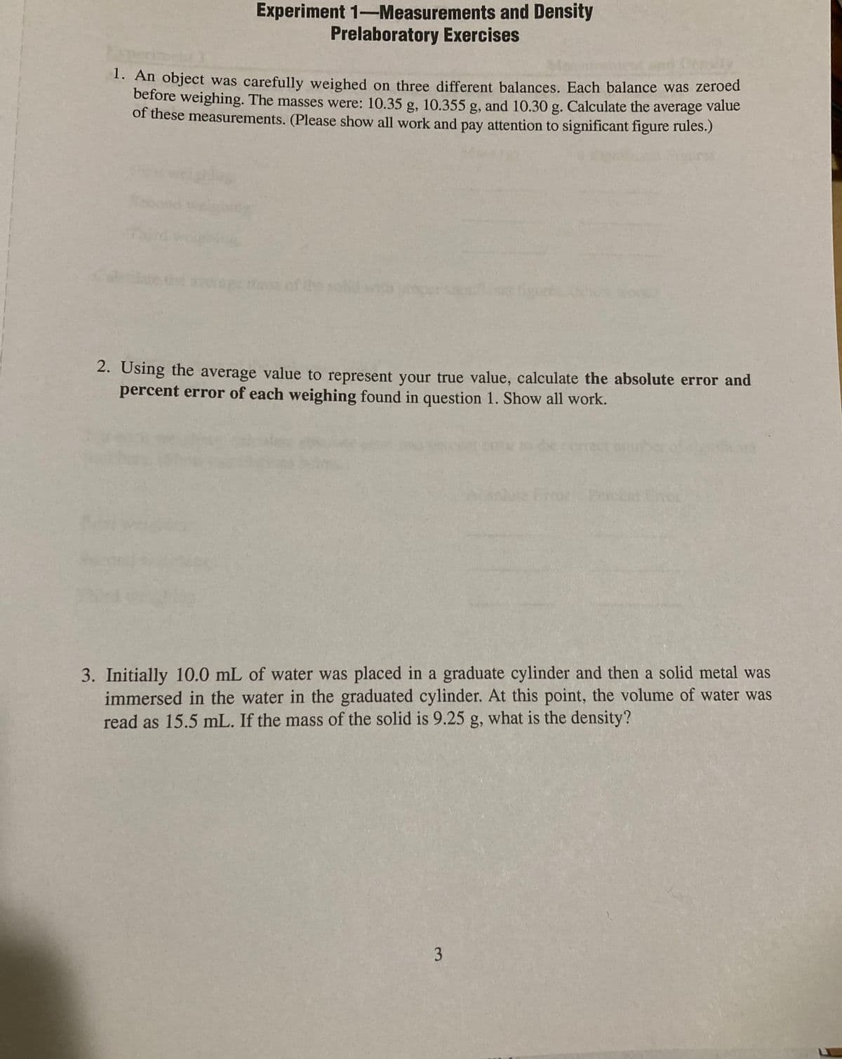 Experiment 1-Measurements and Density
Prelaboratory Exercises
1. An object was carefully weighed on three different balances. Each balance was zeroed
before weighing. The masses were: 10.35 g, 10.355 g, and 10.30 g. Calculate the average value
of these measurements. (Please show all work and pay attention to significant figure rules.)
2. Using the average value to represent your true value, calculate the absolute error and
percent error of each weighing found in question 1. Show all work.
3. Initially 10.0 mL of water was placed in a graduate cylinder and then a solid metal was
immersed in the water in the graduated cylinder. At this point, the volume of water was
read as 15.5 mL. If the mass of the solid is 9.25 g, what is the density?
3