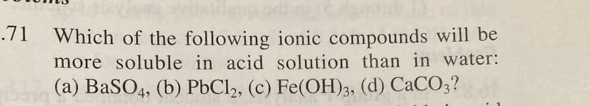 .71 Which of the following ionic compounds will be
more soluble in acid solution than in water:
(a) BaSO4, (b) PbCl2, (c) Fe(OH)3, (d) CaCO3?