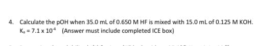 4. Calculate the pOH when 35.0 ml of 0.650 M HF is mixed with 15.0 ml of 0.125 M KOH.
K, = 7.1 x 10* (Answer must include completed ICE box)
