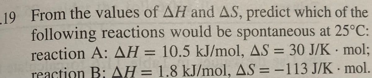 19 From the values of AH and AS, predict which of the
following reactions would be spontaneous at 25°C:
reaction A: AH = 10.5 kJ/mol, AS = 30 J/K mol;
reaction B: AH = 1.8 kJ/mol, AS = -113 J/K
mol.
●