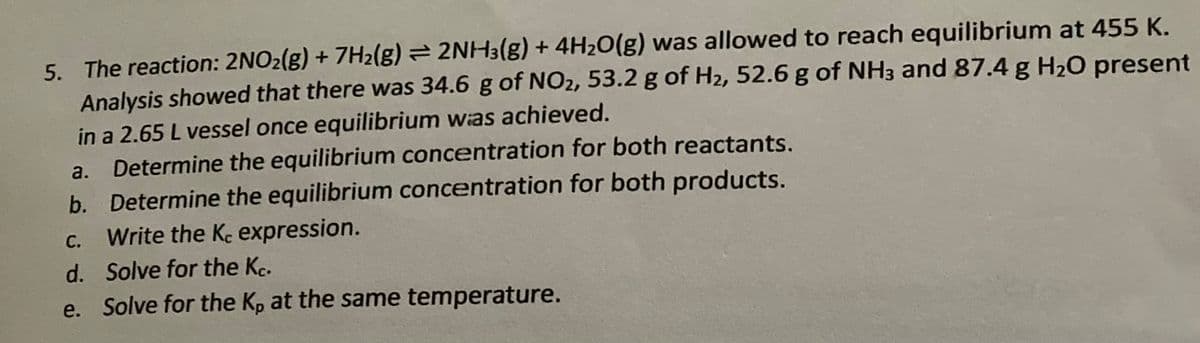 5. The reaction: 2NO₂(g) + 7H₂(g) = 2NH3(g) + 4H₂O(g) was allowed to reach equilibrium at 455 K.
Analysis showed that there was 34.6 g of NO₂, 53.2 g of H₂, 52.6 g of NH3 and 87.4 g H₂O present
in a 2.65 L vessel once equilibrium was achieved.
a.
Determine the equilibrium concentration for both reactants.
b. Determine the equilibrium concentration for both products.
C.
Write the Kc expression.
d.
Solve for the Kc.
e. Solve for the Kp at the same temperature.