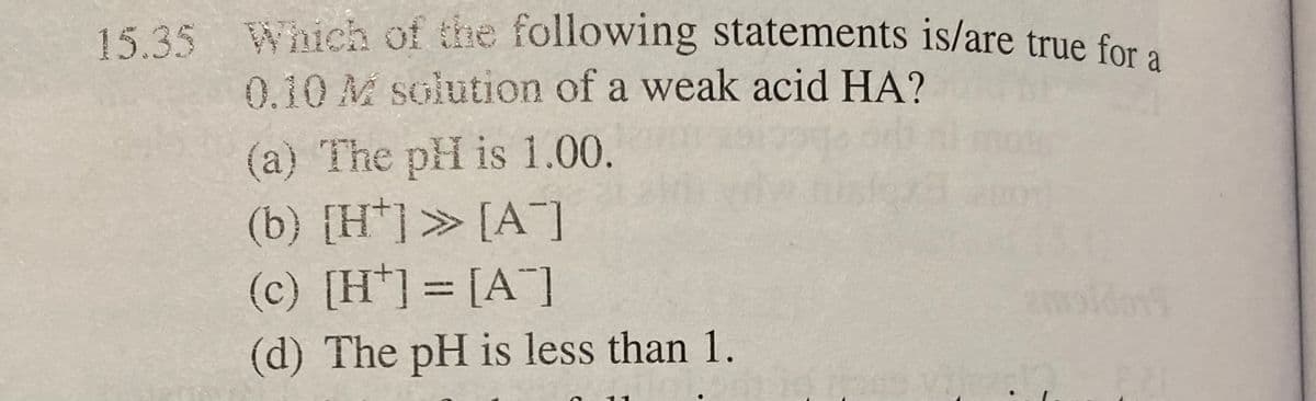 15.35 Which of the following statements is/are true for a
0.10 M solution of a weak acid HA?
(a) The pH is 1.00.
(b) [H*] » [A]
(c) [H] = [A]
(d) The pH is less than 1.