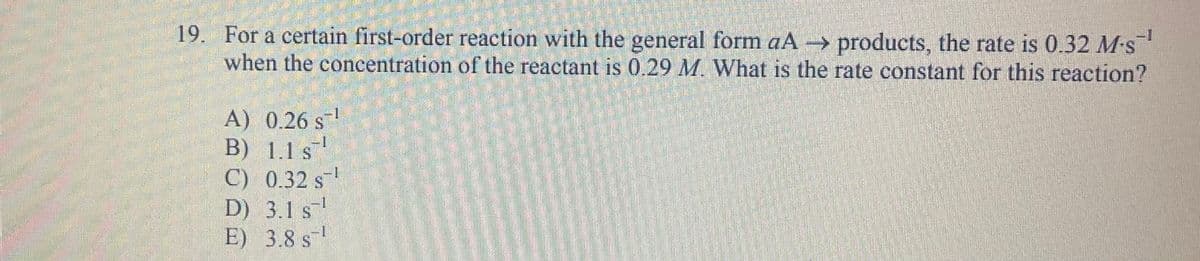 19. For a certain first-order reaction with the general form aA → products, the rate is 0.32 M-s
when the concentration of the reactant is 0.29 M. What is the rate constant for this reaction?
A) 0.26 s¹
B) 1.1 s
C) 0.32 s¹
D) 3.1 s¹
E) 3.8 s
1