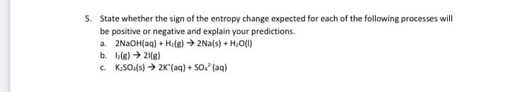 5. State whether the sign of the entropy change expected for each of the following processes will
be positive or negative and explain your predictions.
a. 2N2OH(aq) + H2(e) → 2Na(s) + H2O(1)
b. I2(g) → 21(g)
c. K,SO.(s) → 2K'(aq) + SO. (aq)
