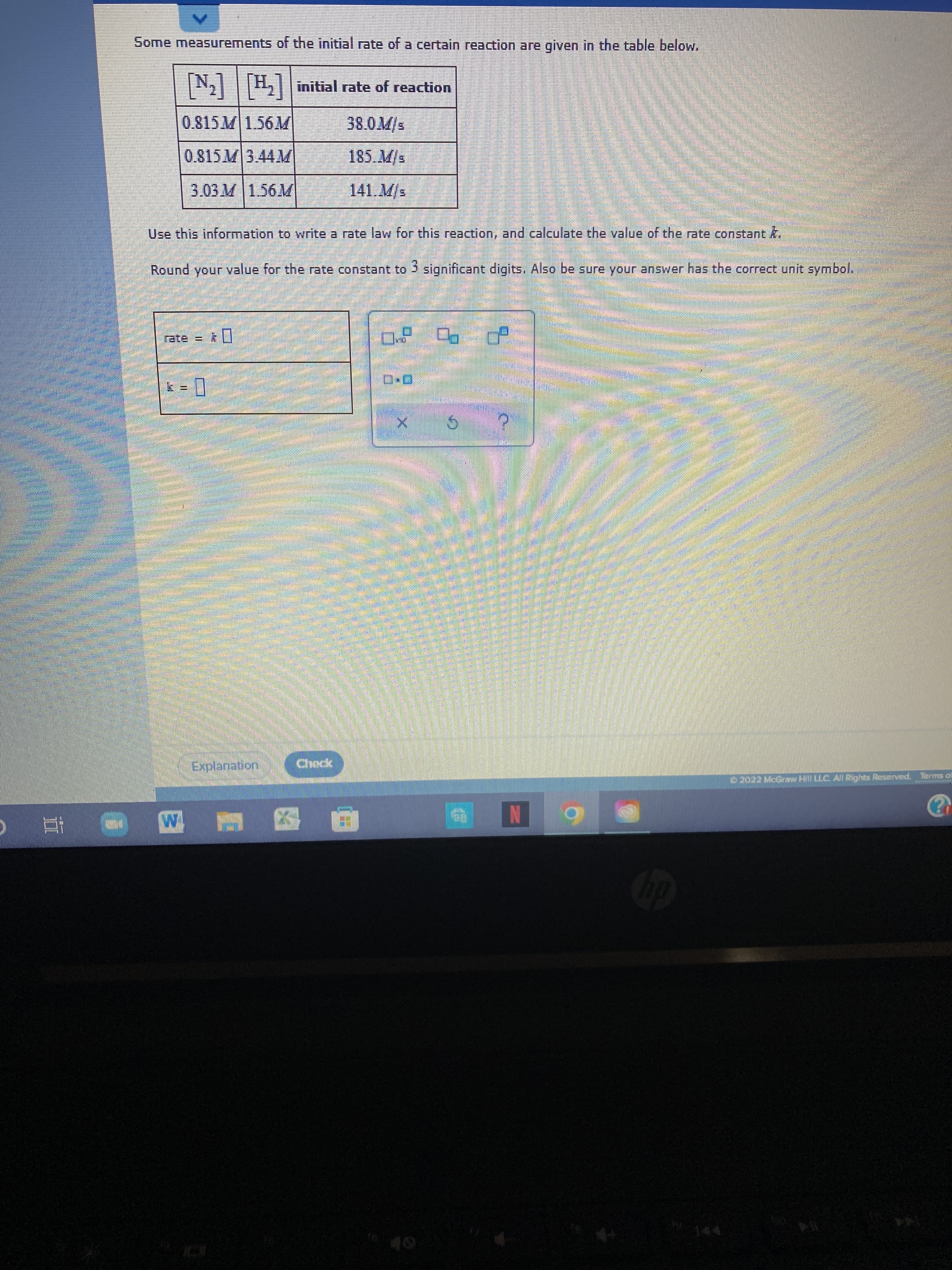 Some measurements of the initial rate of a certain reaction are given in the table below.
[N]
0.815M1.56M
N,|H||initial rate of reaction
185. M/s
141.M/s
Use this information to write a rate law for this reaction, and calculate the value of the rate constant k.
Round your value for the rate constant to 3 significant digits. Also be sure your answer has the correct unit symbol.
口
rate = 0
ロ
|| = 1
Explanation
Check
D2022 McGrny Hl LLC. Al Rights Reserved. Terms of
N
回 至
五
