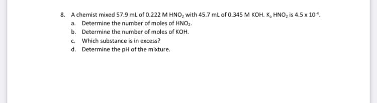 8. A chemist mixed 57.9 ml of 0.222 M HNO, with 45.7 ml of 0.345 M KOH. K, HNO, is 4.5 x 104.
a. Determine the number of moles of HNO2.
b. Determine the number of moles of KOH.
c. Which substance is in excess?
d. Determine the pH of the mixture.
