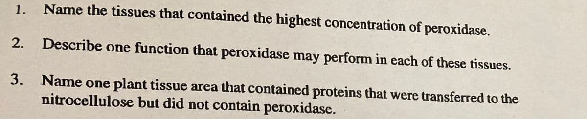 Name the tissues that contained the highest concentration of peroxidase.
2. Describe one function that peroxidase may perform in each of these tissues.
Name one plant tissue area that contained proteins that were transferred to the
nitrocellulose but did not contain peroxidase.
1.
3.