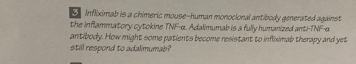 3 Infliximab is a chimeric mouse-human monoclonal antibody generated against
the inflammatory cytokine TNF-a. Adalimumab is a fully humanized anti-TNF-a
antibody. How might some patients become resistant to infliximab therapy and yet
still respond to adalimumab?