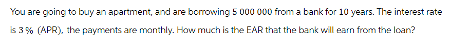 You are going to buy an apartment, and are borrowing 5 000 000 from a bank for 10 years. The interest rate
is 3% (APR), the payments are monthly. How much is the EAR that the bank will earn from the loan?