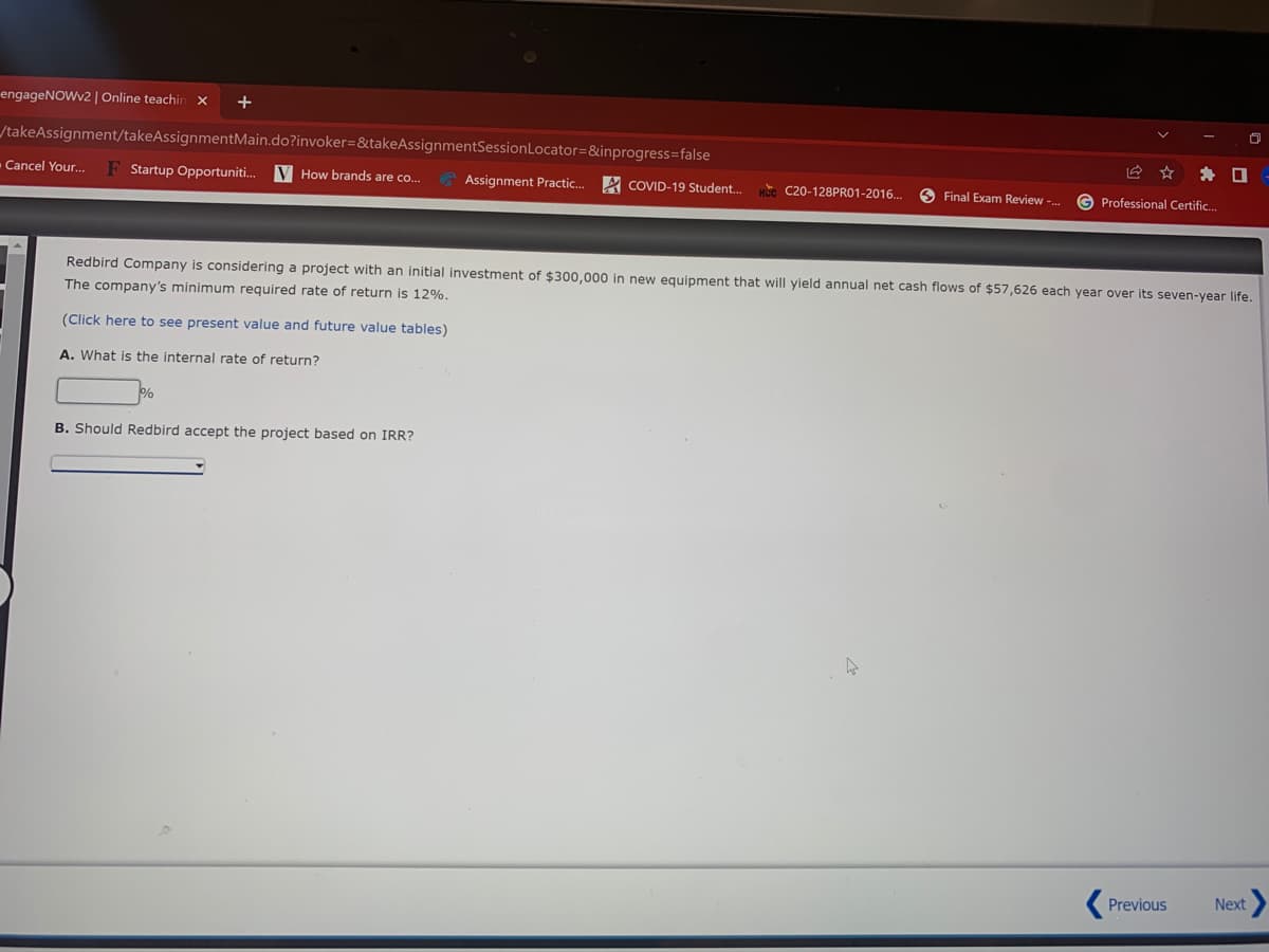 engageNOWv2 | Online teachin
+
/takeAssignment/takeAssignmentMain.do?invoker=&takeAssignmentSessionLocator=&inprogress=false
Cancel Your.
Startup Opportuniti.
V How brands are co..
Assignment Practic.
A COVID-19 Student.
w C20-128PRO1-2016.
O Final Exam Review -.
G Professional Certific.
Redbird Company is considering a project with an initial investment of $300,000 in new equipment that will yield annual net cash flows of $57,626 each year over its seven-year life.
The company's minimum required rate of return is 12%.
(Click here to see present value and future value tables)
A. What is the internal rate of return?
B. Should Redbird accept the project based on IRR?
Previous
Next
