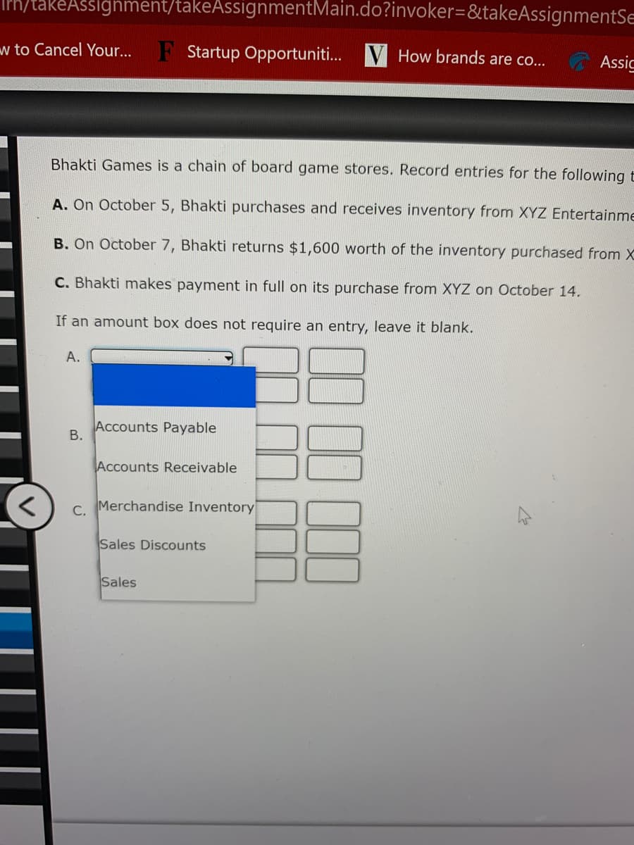 takeAssighment/takeAssignmentMain.do?invoker=&takeAssignmentSe
w to Cancel Your...
F Startup Opportuniti... V How brands are co..
Assic
Bhakti Games is a chain of board game stores. Record entries for the following t
A. On October 5, Bhakti purchases and receives inventory from XYZ Entertainme
B. On October 7, Bhakti returns $1,600 worth of the inventory purchased from X
C. Bhakti makes payment in full on its purchase from XYZ on October 14.
If an amount box does not require an entry, leave it blank.
А.
Accounts Payable
Accounts Receivable
c. Merchandise Inventory
Sales Discounts
Sales
B.
