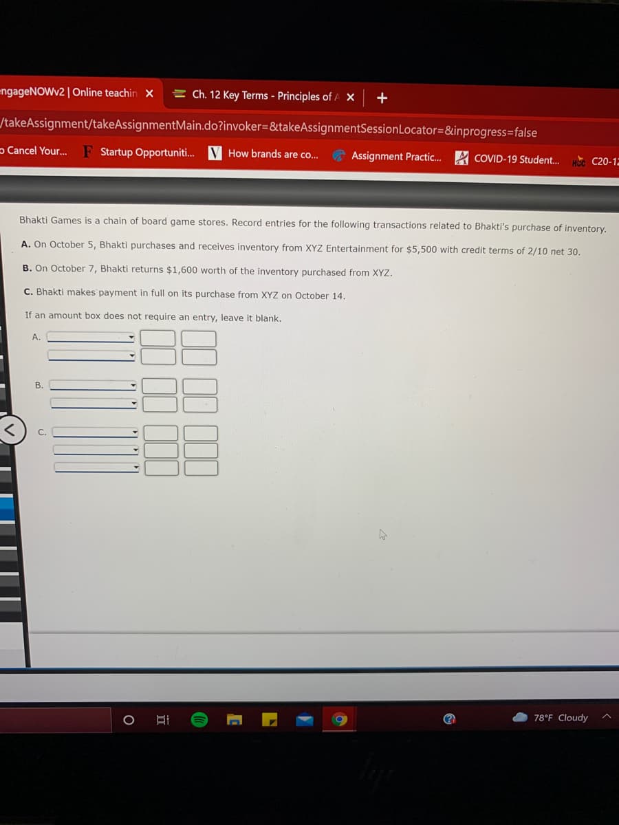 engageNOWv2 | Online teachin x
= Ch. 12 Key Terms - Principles of A X
/takeAssignment/takeAssignmentMain.do?invoker=&takeAssignmentSessionLocator=&inprogress=false
p Cancel Your.
F Startup Opportuniti.. V How brands are co...
Assignment Practic.. A COVID-19 Student.
Нос С20-13
Bhakti Games is a chain of board game stores. Record entries for the following transactions related to Bhakti's purchase of inventory,
A. On October 5, Bhakti purchases and receives inventory from XYZ Entertainment for $5,500 with credit terms of 2/10 net 30,
B. On October 7, Bhakti returns $1,600 worth of the inventory purchased from XYZ.
C. Bhakti makes payment in full on its purchase from XYZ on October 14.
If an amount box does not require an entry, leave it blank.
А.
В.
78°F Cloudy
