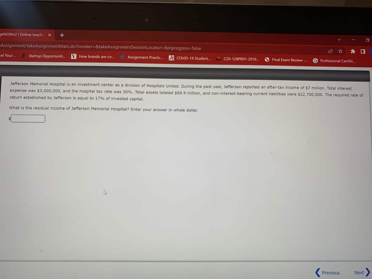 geNOWv2 | Online teachir
+
eAssignment/takeAssignmentMain.do?invoker=&takeAssignmentSessionLocator=&inprogress=false
cel Your.
F Startup Opportuniti.
V How brands are co..
Assignment Practic...
A COVID-19 Student.
. C20-128PRO1-2016.
O Final Exam Review -.
G Professional Certific.
Jefferson Memorial Hospital is an investment center as a division of Hospitals United. During the past year, Jefferson reported an after-tax income of $7 million. Total interest
expense was $3,000,000, and the hospital tax rate was 30%. Total assets totaled $69.9 million, and non-interest-bearing current liabilities were $22,700,000. The required rate of
return established by Jefferson is equal to 17% of invested capital.
What is the residual income of Jefferson Memorial Hospital? Enter your answer in whole dollar.
Previous
Next
