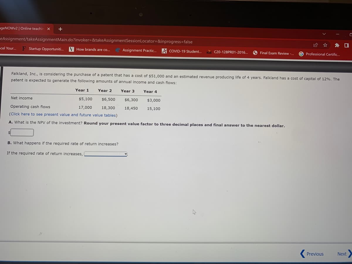 geNOWv2 | Online teachin x
+
eAssignment/takeAssignmentMain.do?invoker=&takeAssignmentSessionLocator=&inprogress=false
* O
cel You..
F Startup Opportuniti.
V How brands are co..
Assignment Practic... A COVID-19 Student..
C20-128PRO1-2016..
Final Exam Review -.
G Professional Certific.
Falkland, Inc., is considering the purchase of a patent that has a cost of $51,000 and an estimated revenue producing life of 4 years. Falkland has a cost of capital of 12%. The
patent is expected to generate the following amounts of annual income and cash flows:
Year 1
Year 2
Year 3
Year 4
Net income
$5,100
$6,500
$6,300
$3,000
Operating cash flows
17,000
18,300
18,450
15,100
(Click here to see present value and future value tables)
A. What is the NPV of the investment? Round your present value factor to three decimal places and final answer to the nearest dollar.
B. What happens if the required rate of return increases?
If the required rate of return increases,
Previous
Next
