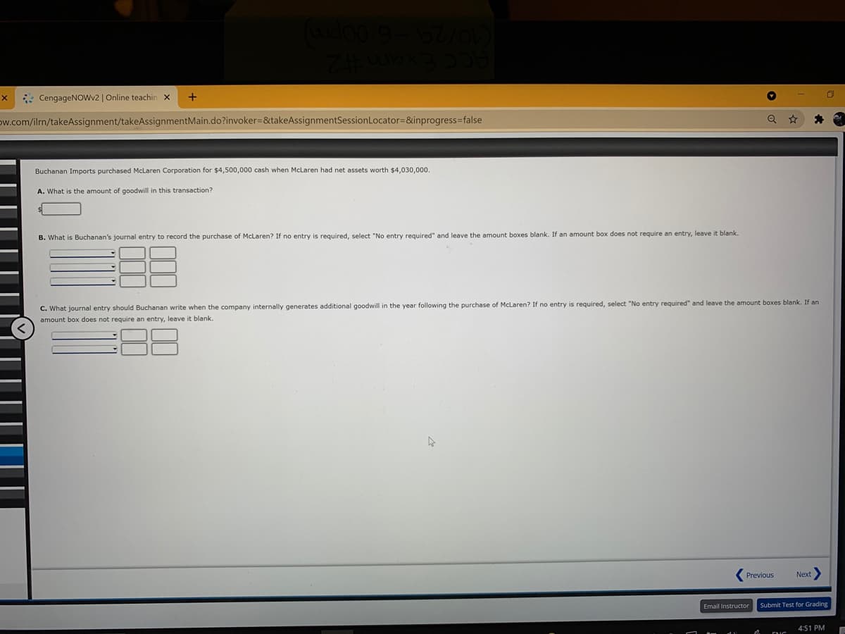 : CengageNOWv2 | Online teachin x
ow.com/ilrn/takeAssignment/takeAssignmentMain.do?invoker=&takeAssignmentSessionLocator=&inprogress=false
Buchanan Imports purchased McLaren Corporation for $4,500,000 cash when McLaren had net assets worth $4,030,000.
A. What is the amount of goodwill in this transaction?
B. What is Buchanan's journal entry to record the purchase
McLaren? If no entry
required, select "No entry required" and leave the amount boxes blank. If an amount box does not require an entry, leave it blank.
C. What journal entry should Buchanan write when the company internally generates additional goodwill in the year following the purchase of McLaren? If no entry is required, select "No entry required" and leave the amount boxes blank. If an
amount box does not require an entry, leave it blank
Previous
Next
Email Instructor
Submit Test for Grading
4:51 PM
