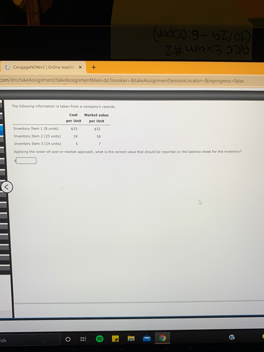 ACC Exam #2
: CengageNoWv2 | Online teachin x
+
com/ilrn/takeAssignment/takeAssignmentMain.do?invoker=&takeAssignmentSessionLocator=&inprogress3false
The following information is taken from a company's records.
Cost
Market value
per Unit
per Unit
Inventory Item 1 (8 units)
$33
$32
Inventory Item 2 (25 units)
18
18
Inventory Item 3 (14 units)
Applying the lower-of-cost-or-market approach, what is the correct value that should be reported on the balance sheet for the inventory?
rch
