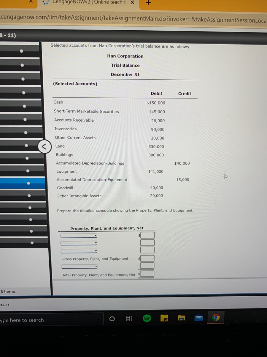 CengageNOWv2 | Online teachin X
Lcengagenow.com/ilrn/takeAssignment/takeAssignmentMain.do?invoker=&takeAssignmentSessionLoca
B-11)
Selected accounts from Han Corporation's trial balance are as follows.
Han Corporation
Trial Balance
December 31
(Selected Accounts)
Debit
Credit
Cash
$150,000
Short-Term Marketable Securities
145,000
Accounts Receivable
26,000
Inventories
90,000
Assets
20,000
Land
330,000
Buildings
300,000
Accumulated Depreciation-Buildings
$40,000
Equipment
141,000
Accumulated Depreciation-Equipment
15,000
Goodwill
40,000
Other Intangible Assets
20,000
Prepare the detailed schedule showing the Property, Plant, and Equipment.
Property, Plant, and Equipment, Net
Gross Property, Plant, and Equipment
Total Property, Plant, and Equipment, Net
6 items
53:11
ype here to search
