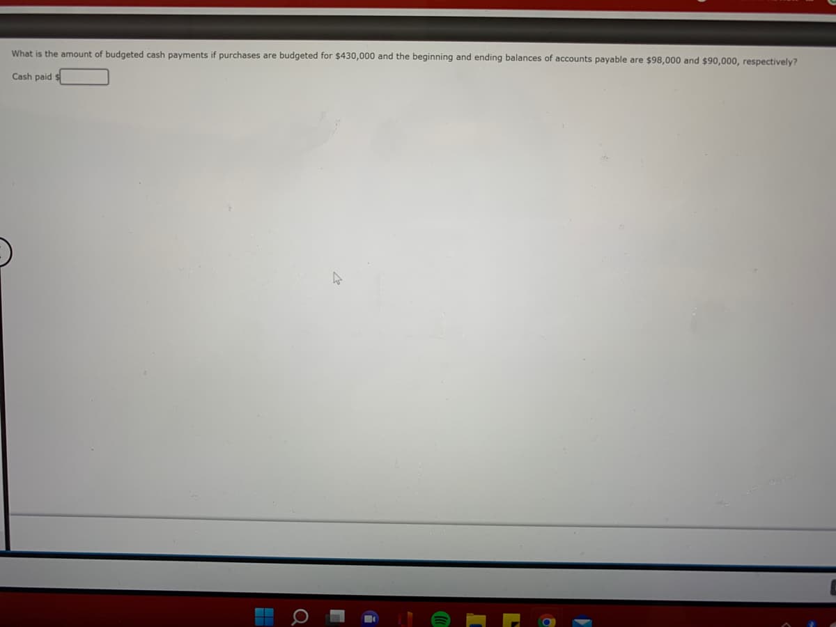 What is the amount of budgeted cash payments if purchases are budgeted for $430,000 and the beginning and ending balances of accounts payable are $98,000 and $90,000, respectively?
Cash paid s
