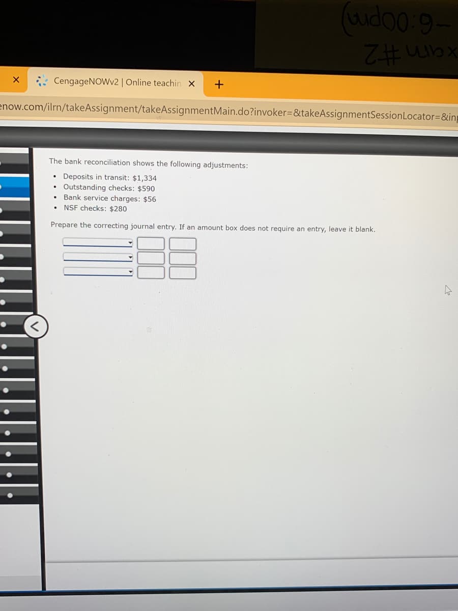 xam #2
* CengageNOWv2 | Online teachin x
+
enow.com/ilrn/takeAssignment/takeAssignmentMain.do?invoker=&takeAssignmentSessionLocator=&in
The bank reconciliation shows the following adjustments:
Deposits in transit: $1,334
Outstanding checks: $590
Bank service charges: $56
NSF checks: $280
Prepare the correcting journal entry. If an amount box does not require an entry, leave it blank.
....
