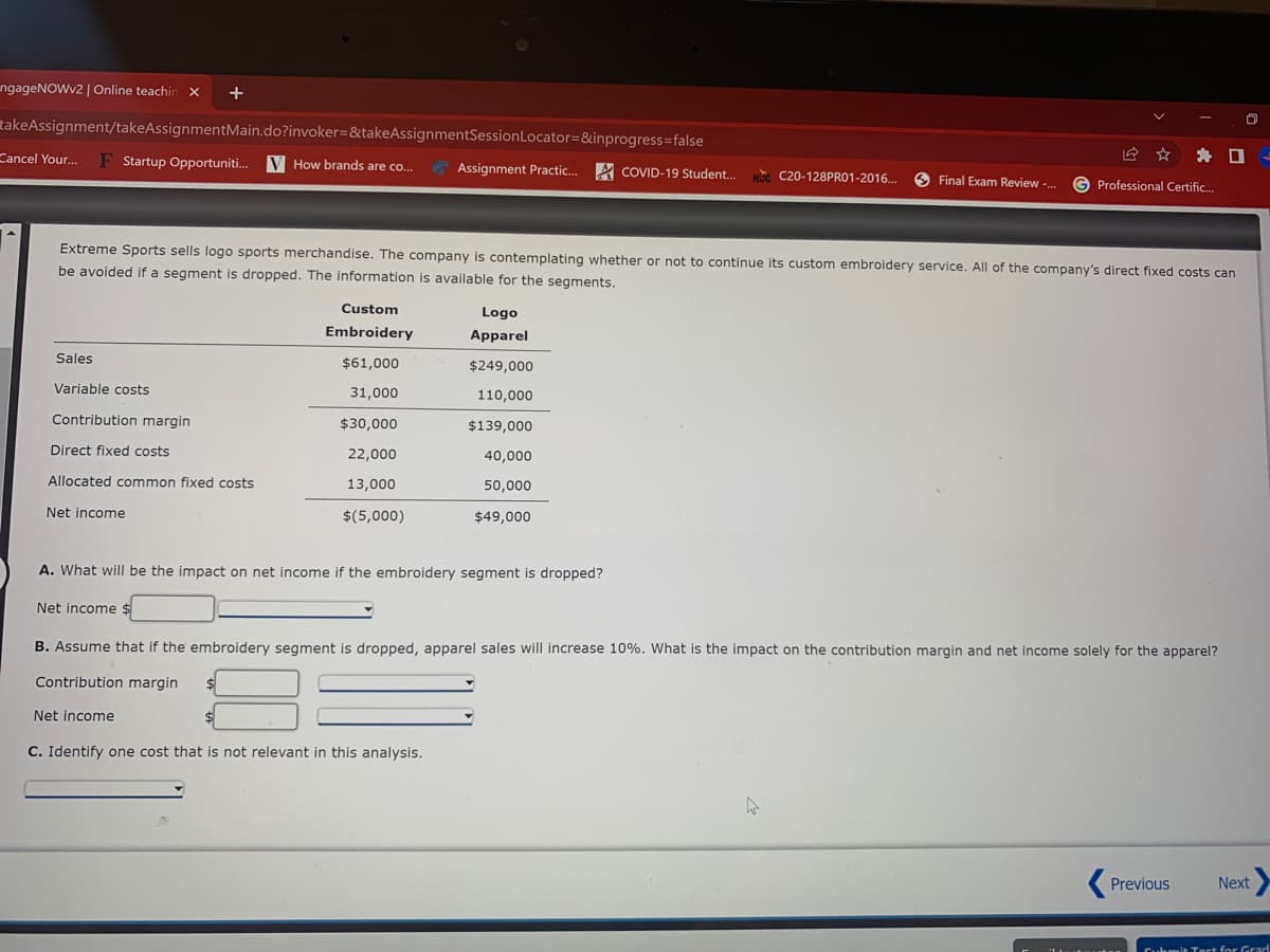 ungageNOWv2 | Online teachin x
takeAssignment/takeAssignmentMain.do?invoker=&takeAssignmentSessionLocator=&inprogress=false
* O
H. C20-128PR01-2016. O Final Exam Review -. G Professional Certific.
Cancel Your.
F Startup Opportuniti. V How brands are co.
A Assignment Practic. A COVID-19 Student.
Extreme Sports sells logo sports merchandise. The company is contemplating whether or not to continue its custom embroidery service. All of the company's direct fixed costs can
be avoided if a segment is dropped. The information is available for the segments.
Custom
Logo
Embroidery
Apparel
Sales
$61,000
$249,000
Variable costs
31,000
110,000
Contribution margin
$30,000
$139,000
Direct fixed costs
22,000
40,000
Allocated common fixed costs
13,000
50,000
Net income
$(5,000)
$49,000
A. What will be the impact on net income if the embroidery segment is dropped?
Net income $
B. Assume that if the embroidery segment is dropped, apparel sales will increase 10%. What is the impact on the contribution margin and net income solely for the apparel?
Contribution margin
Net income
C. Identify one cost that is not relevant in this analysis.
Previous
Next
Cuhmit Toct for Grad
