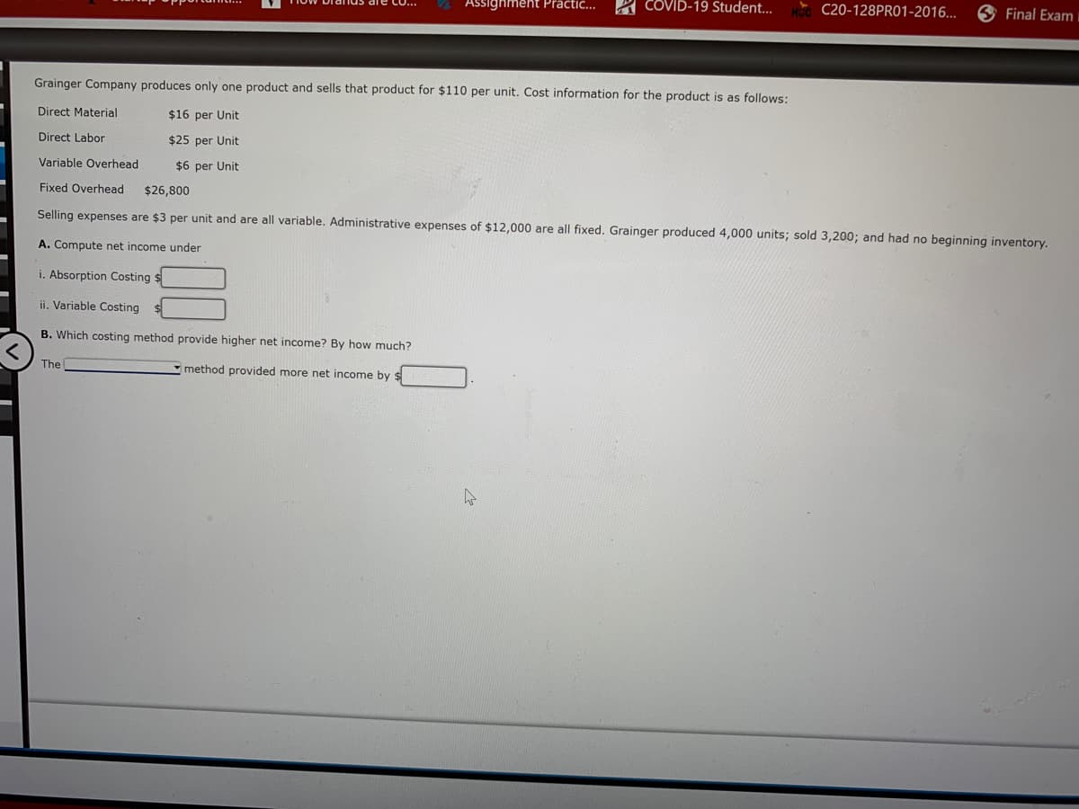 Assighment Präctic...
A COVID-19 Student...
C20-128PR01-2016...
Final Exam
Grainger Company produces only one product and sells that product for $110 per unit. Cost information for the product is as follows:
Direct Material
$16 per Unit
Direct Labor
$25 per Unit
Variable Overhead
$6 per Unit
Fixed Overhead
$26,800
Selling expenses are $3 per unit and are all variable. Administrative expenses of $12,000 are all fixed. Grainger produced 4,000 units; sold 3,200; and had no beginning inventory.
A. Compute net income under
i. Absorption Costing $
ii. Variable Costing
B. Which costing method provide higher net income? By how much?
The
Imethod provided more net income by
