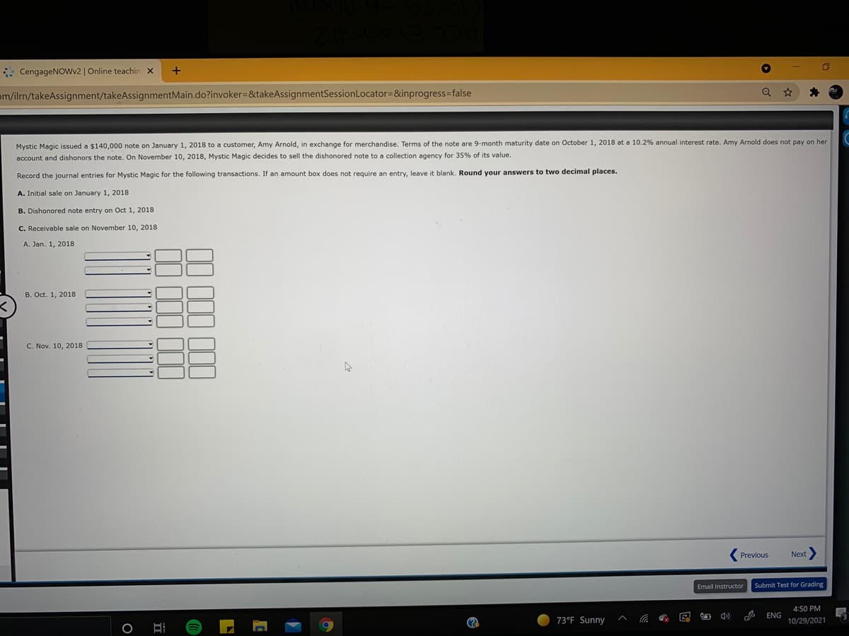 : CengageNOWv2 | Online teachin x
om/ilrn/takeAssignment/takeAssignmentMain.do?invoker=&takeAssignmentSessionLocator=&inprogress%3false
Mystic Magic issued a $140,000 note on January 1, 2018 to a customer, Amy Arnold, in exchange for merchandise. Terms of the note are 9-month maturity date on October 1, 2018 at a 10.2% annual interest rate. Amy Arnold does not pay on her
account and dishonors the note. On November 10, 2018, Mystic Magic decides to sell the dishonored note to a collection agency for 35% of its value.
Record the journal entries for Mystic Magic for the following transactions. If an amount box does not require an entry, leave it blank. Round your answers to two decimal places.
A. Initial sale on January 1, 2018
B. Dishonored note entry on Oct 1, 2018
C. Receivable sale on November 10, 2018
A. Jan. 1, 2018
B. Oct. 1, 2018
C. Nov. 10, 2018
Previous
Next
Email Instructor
Submit Test for Grading
4:50 PM
O 4)
ENG
73°F Sunny
10/29/2021
