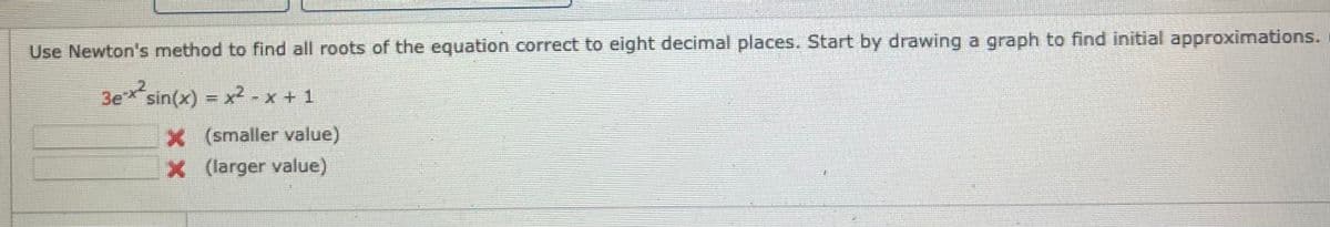 Use Newton's method to find all roots of the equation correct to eight decimal places. Start by drawing a graph to find initial approximations.
3e sin(x) = x2 - x + 1
x (smaller value)
X larger value)
